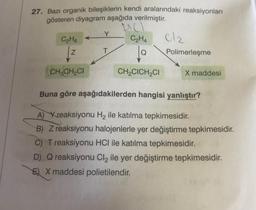 27. Bazı organik bileşiklerin kendi aralarındaki reaksiyonları
gösteren diyagram aşağıda verilmiştir.
Y
C2H6
C₂H4
lo
cle
Polimerleşme
Z
T
CH, CHCI
CH,CICH CI
X maddesi
Buna göre aşağıdakilerden hangisi yanlıştır?
A) Xreaksiyonu Hq ile katılma tepkimesidir.
B) Z reaksiyonu halojenlerle yer değiştirme tepkimesidir.
C) T reaksiyonu HCl ile katılma tepkimesidir.
D) Q reaksiyonu Cl2 ile yer değiştirme tepkimesidir.
E) X maddesi polietilendir.
