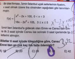 x²2x+100
5. Bir bilet firması, İzmir-İstanbul uçak seferlerinin fiyatını,
x saat olmak üzere lira cinsinden aşağıdaki gibi tanımlan-
mıştır.
x2 - 2x + 100, 0<x<3
f(x) =
16x-2x2 +105, 3<x<5
11
İzmir'den İstanbul'a gidecek olan Emre ve Cansu'dan Em-
re ilk 3 saat içinde Cansu ise sonraki 3 saat içerisinde bi-10
letlerini almıştır.
Biletler 6 saat içinde tükendiğine göre, Cansu
Emre'den en çok kaç lira fazla ödemiştir?
4) 16 B) 20 C) 29
E) 42
Bor
