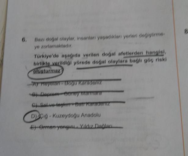 6.
Bazı doğal olaylar, insanlar yaşadıkları yerleri degistirme
ye zorlamaktadır
Türkiye'de asagida verilen doğal afetlerden hangisi,
birlikte verildigi yörede doğal olaylara bagli gög riski
glusturmaz)
meggian-bogu Karadeniz
) Depaney WarmSET
Ch Saw lebat varadeniz
Dig-Kuzeydoğu Anadolu
Ferran yeungan. Yildiz Dağları