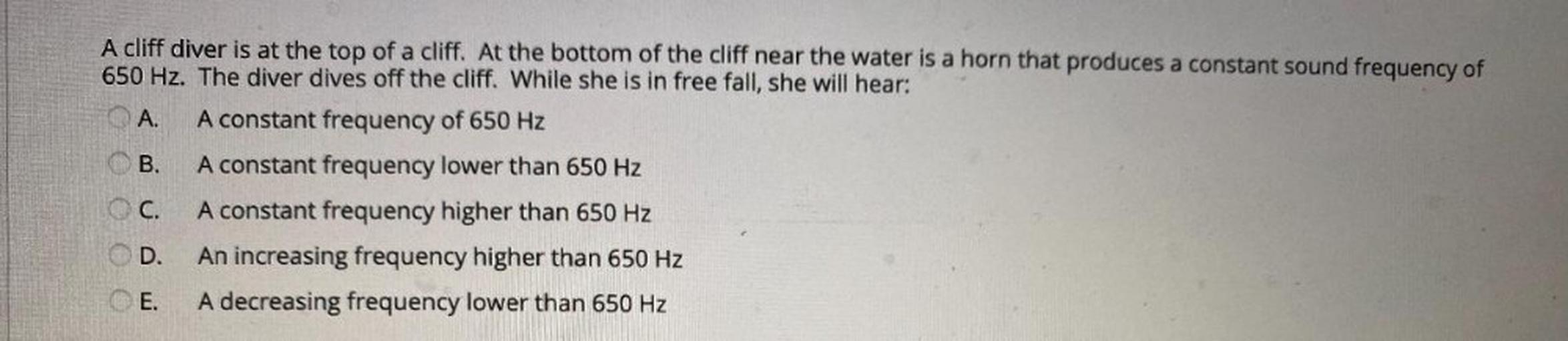 A cliff diver is at the top of a cliff. At the bottom of the cliff near the water is a horn that produces a constant sound frequency of
650 Hz. The diver dives off the cliff. While she is in free fall, she will hear:
A.
A constant frequency of 650 Hz
B.
A constant frequency lower than 650 Hz
C. A constant frequency higher than 650 Hz
D. An increasing frequency higher than 650 Hz
@E. A decreasing frequency lower than 650 Hz