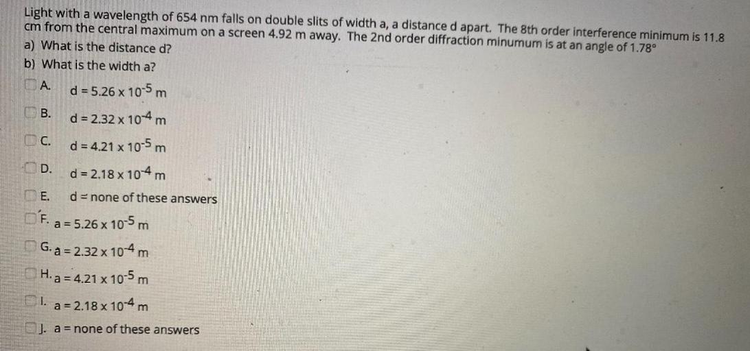 -D
Light with a wavelength of 654 nm falls on double slits of width a, a distance d apart. The 8th order interference minimum is 11.8
cm from the central maximum on a screen 4.92 m away. The 2nd order diffraction minumum is at an angle of 1.78°
a) What is the distance d?
b) What is the width a?
A.
d = 5.26 x 10-5 m
B.
d = 2.32 x 10-4 m
d = 4.21 x 10-5 m
d = 2.18 x 104 m
THE. d = none of these answers
O'F. a = 5.26 x 10-5 m
G. a = 2.32 x 10-4 m
H. a = 4.21 x 10-5 m
1.
a = 2.18 x 10-4 m
J. a = none of these answers