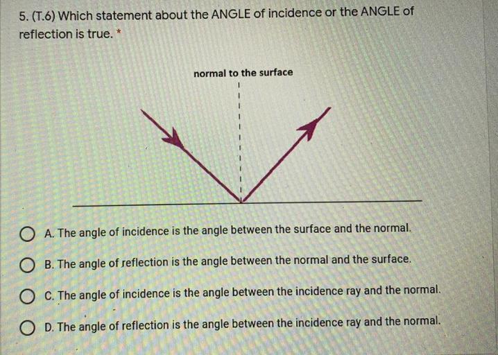 5. (T.6) Which statement about the ANGLE of incidence or the ANGLE of
reflection is true. *
normal to the surface
O A. The angle of incidence is the angle between the surface and the normal.
O B. The angle of reflection is the angle between the normal and the surface.
O C. The angle of incidence is the angle between the incidence ray and the normal.
O D. The angle of reflection is the angle between the incidence ray and the normal.