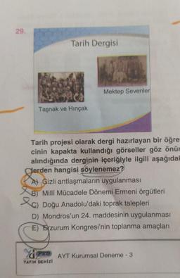 29.
Tarih Dergisi
Mektep Sevenler
Taşnak ve Hinçak
Tarih projesi olarak dergi hazırlayan bir öğre
cinin kapakta kullandığı görseller göz önür
alındığında derginin içeriğiyle ilgili aşağıda
Cerden hangisi söylenemez?
At Gizli antlaşmaların uygulanması
&8) Milli Mücadele Dönemi Ermeni örgütleri
le) Doğu Anadolu'daki toprak talepleri
D) Mondros'un 24. maddesinin uygulanması
E) Erzurum Kongresi'nin toplanma amaçları
O AYT Kurumsal Deneme - 3
YAYIN DENIZI