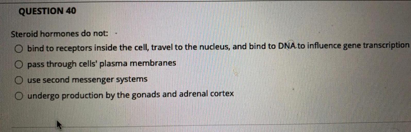 QUESTION 40
Steroid hormones do not:
O bind to receptors inside the cell, travel to the nucleus, and bind to DNA to influence gene transcription
O pass through cells' plasma membranes
O use second messenger systems
O undergo production by the gonads and adrenal cortex