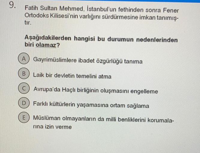 9.
Fatih Sultan Mehmed, İstanbul'un fethinden sonra Fener
Ortodoks Kilisesi'nin varlığını sürdürmesine imkan tanımış-
tir.
Aşağıdakilerden hangisi bu durumun nedenlerinden
biri olamaz?
A Gayrimüslimlere ibadet özgürlüğü tanıma
B
Laik bir devletin temelini atma
C) Avrupa'da Haçlı birliğinin oluşmasını engelleme
D
arklı kültürlerin yaşamasına ortam sağlama
E
Müslüman olmayanların da milli benliklerini korumala-
rina izin verme