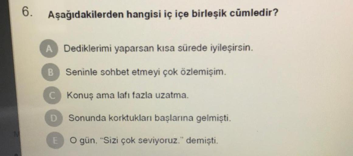 6. Aşağıdakilerden hangisi iç içe birleşik cümledir?
A Dediklerimi yaparsan kısa sürede iyileşirsin.
B
Seninle sohbet etmeyi çok özlemişim.
C Konuş ama lafı fazla uzatma.
D
Sonunda korktukları başlarına gelmişti.
E O gün, "Sizi çok seviyoruz." demişti.
