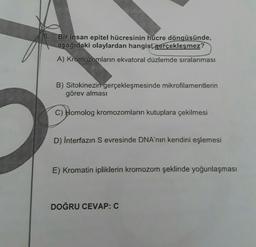 6.
Bir insan epitel hücresinin hücre döngüsünde,
aşağıdaki olaylardan hangisi gerçekleşmez?
A) Kromozomların ekvatoral düzlemde sıralanması
B) Sitokinezin gerçekleşmesinde mikrofilamentlerin
görev alması
C) Homolog kromozomların kutuplara çekilmesi
D) İnterfazın Sevresinde DNA'nın kendini eşlemesi
E) Kromatin ipliklerin kromozom şeklinde yoğunlaşması
DOĞRU CEVAP: C
