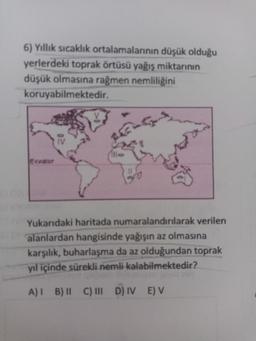 6) Yıllık sıcaklık ortalamalarının düşük olduğu
yerlerdeki toprak örtüsü yağış miktarının
düşük olmasına rağmen nemliliğini
koruyabilmektedir.
Ecvator
Yukarıdaki haritada numaralandırılarak verilen
alanlardan hangisinde yağışın az olmasına
karşılık, buharlaşma da az olduğundan toprak
yıl içinde sürekli nemli kalabilmektedir?
A)! B) C) III D IV E) V
