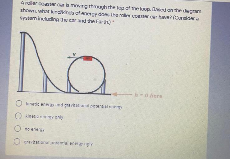A roller coaster car is moving through the top of the loop. Based on the diagram
shown, what kind/kinds of energy does the roller coaster car have? (Consider a
system including the car and the Earth.) *
no
kinetic energy and gravitational potential energy
kinetic energy only
no energy
O gravitational potential energy oply