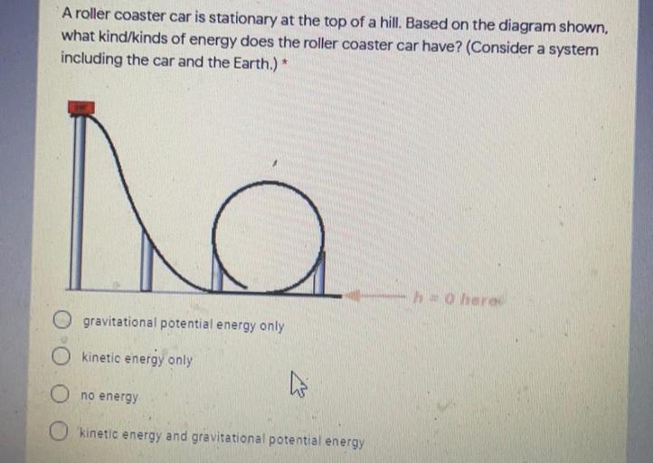 A roller coaster car is stationary at the top of a hill. Based on the diagram shown,
what kind/kinds of energy does the roller coaster car have? (Consider a system
including the car and the Earth.)
ha
ho para
gravitational potential energy only
O kinetic energy only
O no energy
47
O kinetic energy and gravitational potential energy