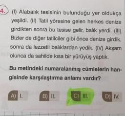 4. (1) Alabalık tesisinin bulunduğu yer oldukça
yeşildi. (II) Tatil yöresine gelen herkes denize
girdikten sonra bu tesise gelir, balık yerdi. (III)
Bizler de diğer tatilciler gibi önce denize girdik,
sonra da lezzetli balıklardan yedik. (IV) Akşam
olunca da sahilde kısa bir yürüyüş yaptık.
Bu metindeki numaralanmış cümlelerin han-
gisinde karşılaştırma anlamı vardır?
A) I.
B) II.
C) III.
D) IV.
