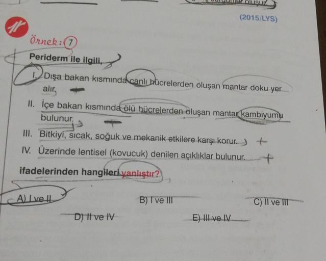 USUT
(2015/LYS)
7
Örnek:7
Periderm ile ilgili,
Dışa bakan kısmında canlı bücrelerden oluşan mantar doku yer
alır.
II. İçe bakan kısmında ölü hücrelerden oluşan mantar kambiyumu
bulunur.
III. Bitkiyi, sıcak, soğuk ve mekanik etkilere karşı korur. )
IV. Üzer