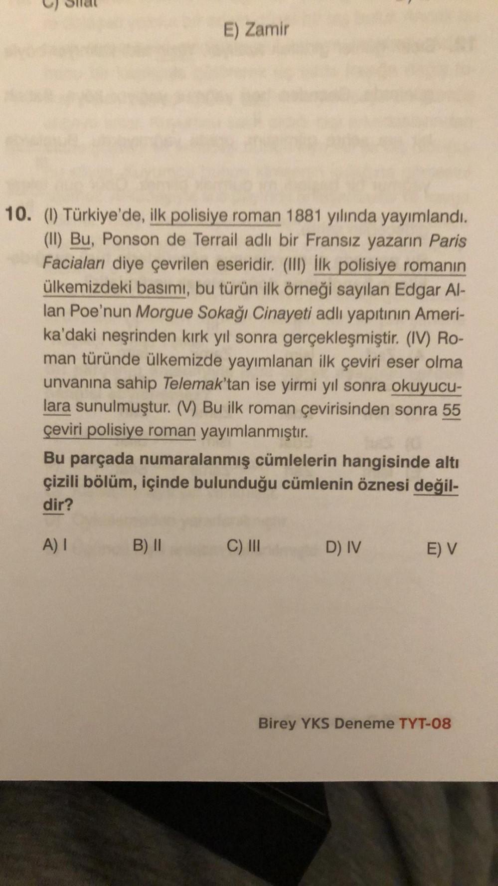 E) Zamir
10. (1) Türkiye'de, ilk polisiye roman 1881 yılında yayımlandı.
(II) Bu, Ponson de Terrail adlı bir Fransız yazarın Paris
Faciaları diye çevrilen eseridir. (III) İlk polisiye romanın
ülkemizdeki basımı, bu türün ilk örneği sayılan Edgar Al-
lan Po
