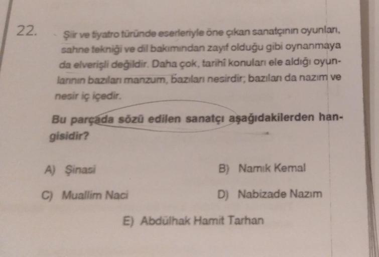 22.
Şiir ve tiyatro türünde eserleriyle öne çıkan sanatçının oyunlan.
sahne tekniği ve dil bakımından zayıf olduğu gibi oynanmaya
da elverişli değildir. Daha çok, tarihi konulan ele aldığı oyun-
lannin bazılan manzum, bazlan nesirdir, bazılan da nazım ve
n