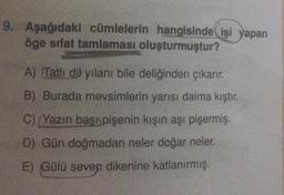 9. Aşağıdaki cümlelerin hangisinde işi yapan
öge sifat tamlaması oluşturmuştur?
A) Tatlı dil yılanı bile deliğinden çıkarır.
B) Burada mevsimlerin yarısı daima kıştır.
C) Yazın başı pişenin kışın aşı pişermiş.
D) Gün doğmadan neler doğar neler.
E) Gülü seven dikenine katlanırmış.