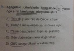 9. Aşağıdaki cümlelerin hangisinde işi yapan
öge sifat tamlaması oluşturmuştur?
A) Tatlı dil yılanı bile deliğinden çıkarır.
B) Burada mevsimlerin yarısı daima kıştır.
C) Yazın başı pişenin kışın aşı pişermiş.
D) Gün doğmadan neler doğar neler.
E) Gülü seven dikenine katlanırmış.
