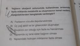 9. U
6.
u
Yağların oksijenli solunumda kullanılması sırasında
fazla miktarda metabolik su oluşmasının temel nedeni,
aşağıdakilerden hangisinde verilmiştir?
A) Fazlasının vücutta depolanabilmesi
B) Üç yağ asidi ve bir gliserolden oluşmaları
Sindirimi zor olduğu için fazla su harcanması
D) Yapısında üç tane ester bağının olması
E) Yapısındaki hidrojen miktarının fazla olması
