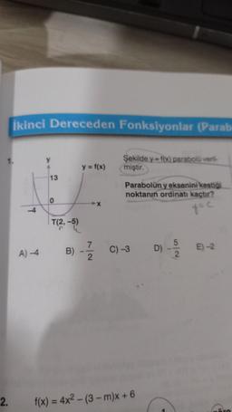 İkinci Dereceden Fonksiyonlar (Parab
1.
y
Şekilde y=fx) parabolü veril
miştir.
y = f(x)
13
Parabolün y eksenini kestiği
noktanın ordinatı kaçtır?
0
4
y=c
T(2,-5)
7
B)
C) -3
D)
A-4
Njo
E)-2
2
2.
f(x) = 4x2 - (3 - m)x + 6
