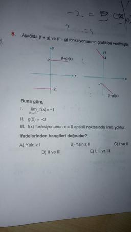 2
?
8. Aşağıda (f + g) ve (f - g) fonksiyonlarının grafikleri verilmiştir.
Ay
(f+g)(x)
4
2
X
-1
-2
(f-g)(x)
Buna göre,
I.
lim_f(x)=-1
X-0
II. g(0) = -3
III. f(x) fonksiyonunun x = 0 apsisli noktasında limiti yoktur.
ifadelerinden hangileri doğrudur?
A) Yalnız!
B) Yalnız II
C) I ve II
D) II ve III
E) I, II ve III
