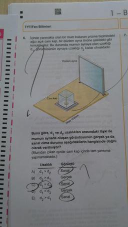 D
I-B
TYT/Fen Bilimleri
6.
içinde yanmakta olan bir mum bulunan prizma biçimindeki
ağzı açık cam kap, bir düzlem ayna önüne şekildeki gibi
konulmuştur. Bu durumda mumun aynaya olan uzaklığı
dy, görüntüsünün aynaya uzaklığı d, kadar olmaktadır.
IIIIIII
Düzlem ayna
Cam kap
Yatay düzlem
Buna göre, d, ve d, uzaklıkları arasındaki ilişki ile
mumun aynada oluşan görüntüsünün gerçek ya da
sanal olma durumu aşağıdakilerin hangisinde doğru
olarak verilmiştir?
(Mumdan çıkan işinlar cam kap içinde tam yansıma
yapmamaktadır.)
Uzaklık Görüntü
A) d, > d₂
Sanal
B) d,>d
Gerçek
C) Yd, = d. Sanal
ody > d₂
Gerçek
E) d₂ > d,
Sanal