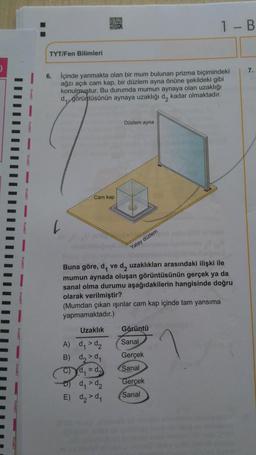 D
I-B
TYT/Fen Bilimleri
6.
içinde yanmakta olan bir mum bulunan prizma biçimindeki
ağzı açık cam kap, bir düzlem ayna önüne şekildeki gibi
konulmuştur. Bu durumda mumun aynaya olan uzaklığı
dy, görüntüsünün aynaya uzaklığı d, kadar olmaktadır.
IIIIIII
Düzlem ayna
Cam kap
Yatay düzlem
Buna göre, d, ve d, uzaklıkları arasındaki ilişki ile
mumun aynada oluşan görüntüsünün gerçek ya da
sanal olma durumu aşağıdakilerin hangisinde doğru
olarak verilmiştir?
(Mumdan çıkan işinlar cam kap içinde tam yansıma
yapmamaktadır.)
Uzaklık Görüntü
A) d, > d₂
Sanal
B) d,>d
Gerçek
C) Yd, = d. Sanal
ody > d₂
Gerçek
E) d₂ > d,
Sanal
