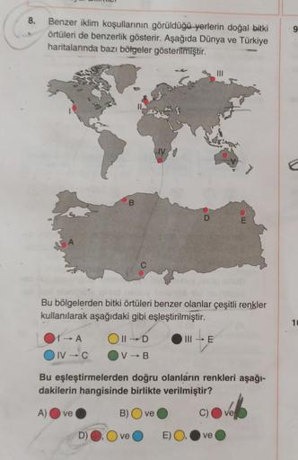 8.
9
Benzer iklim koşullarının görüldüğü yerlerin doğal bitki
örtüleri de benzerlik gösterir. Aşağıda Dünya ve Türkiye
haritalarında bazı bölgeler gösterilmiştir.
LIV
B
D
E
A
Bu bölgelerden bitki örtüleri benzer olanlar çeşitli renkler
kullanılarak aşağıda