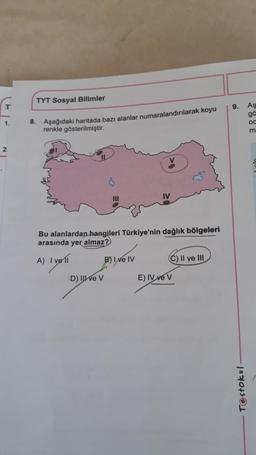 TYT Sosyal Bilimler
9.
AS
ga
oc
m
1
8. Aşağıdaki haritada bazı alanlar numaralandırılarak koyu
renkle gösterilmiştir.
2
.
III
IV
Bu alanlardan hangileri Türkiye'nin dağlık bölgeleri
arasında yer almaz?
A) I voli
B) I ve IV
C) II ve III
D) II ve v
E) IV ve v
Testokul