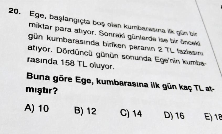 20. Ege, başlangıçta boş olan kumbarasına ilk gün bir
miktar para atıyor. Sonraki günlerde ise bir önceki
gün kumbarasında biriken paranın 2 TL fazlasını
atıyor. Dördüncü günün sonunda Ege'nin kumba-
rasında 158 TL oluyor.
Buna göre Ege, kumbarasına ilk gü