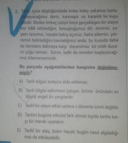 3. Tarih, içine düştüğümüzde kolay kolay yakamızı kurta-
ramayacağımız derin, karmaşık ve karanlık bir kuyu
gibidir
. Bizden birkaç yüzyıl önce gerçekleşen bir olayın
bizi hâlâ etkilediğini, konuştuğumuz dili; dinimizi, ya-
şam tarzımızı, hayata bakış açımızı, hatta ailemizi, çev-
remizi belirlediğini kavradığımız anda, bu kuyuda daha
da derinlere dalmaya karşı dayanılmaz bir istek duya-
riz çoğu zaman. Sorun, belki de nereden başlayacağı-
mızı bilemememizdir.
Bu parçada aşağıdakilerden hangisine değinilme-
mistir?
A) Tarih bilgisi kolayca elde edilemez.
B) Tarih bilgisi edinmeye çalışan birinin önündeki en
büyük engel ön yargılardır.
C) Tarihî bir olayın etkisi sadece o dönemle sınırlı değildir.
D) Tarihin bugüne etkisini fark etmek kişide tarihe kar-
şi
bir merak uyandırır.
E) Tarihî bir olay, bizim hayatı bugün nasıl algıladığı-
mızı da etkileyebilir.
