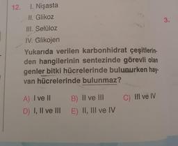 12. 1. Nişasta
II. Glikoz
3.
III. Selüloz
IV. Glikojen
Yukarıda verilen karbonhidrat çeşitlerin-
den hangilerinin sentezinde görevli olan
genler bitki hücrelerinde bulunurken hay-
van hücrelerinde bulunmaz?
C) III ve IV
A) I ve II
B) II ve III
D) I, II ve III E) II, III ve IV