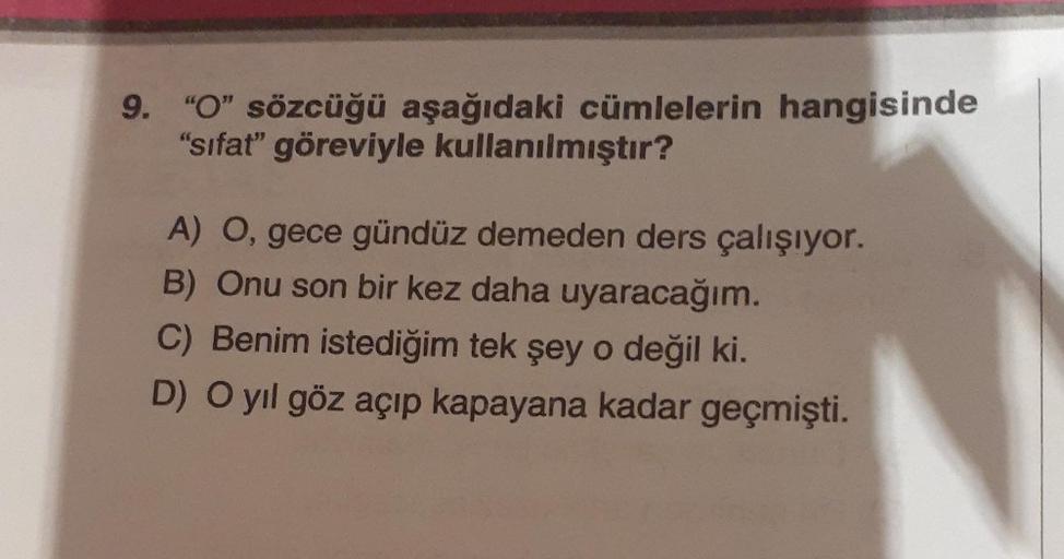 9. "O" sözcüğü aşağıdaki cümlelerin hangisinde
"sifat" göreviyle kullanılmıştır?
A) O, gece gündüz demeden ders çalışıyor.
B) Onu son bir kez daha uyaracağım.
C) Benim istediğim tek şey o değil ki.
D) O yıl göz açıp kapayana kadar geçmişti.
