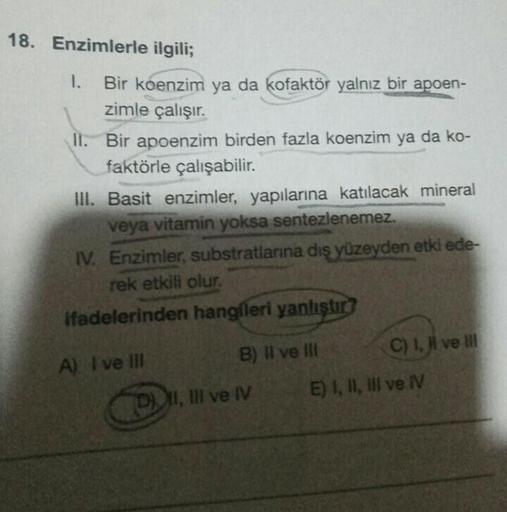 18. Enzimlerle ilgili;
1. Bir koenzim ya da kofaktör yalnız bir apoen-
zimle çalışır.
II. Bir apoenzim birden fazla koenzim ya da ko-
faktörle çalışabilir.
III. Basit enzimler, yapılarına katılacak mineral
veya vitamin yoksa sentezlenemez.
IV. Enzimler, su