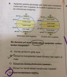 LIM
6.
Aşağıdaki şekilde görüldüğü gibi farklı yarım kürelerde
matematik iklim kuşaklar ile sıcaklık kuşaklarının sinir-
ları birbirleriyle örtüşmez.
8
90°
90°
66°33 Kutup K
68°301 Soguk
Orta Kuşak
lliman Kuşak
23°27'
30°30'
Tropikal kuşak
Sicak Kuşak
09
0°
Tropikal kuşak
Sıcak Kuşak
23°27
27°30'
Orta Kuşak
lliman Kuşak
66°331 Kutup K
48°30' Soguk K
90°
90°
Matematik iklim kuşakları Sıcaklık iklim kuşaklar
Bu duruma yol açan temel etken aşağıdaki verilen-
lerden hangisidir?
A) Güneş ışınlarının geliş açısı
BY Dünya'nın kutuplardan basık Ekvator'dan şişkin ol-
masi
C) Dünya'nın Güneş etrafındaki hareketi
D Dünya'nın kendi ekseni etrafındaki hareketi
E) Kara ve denizlerin dagilisi