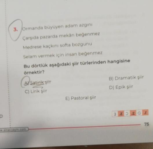 3. Ormanda buyuyen adam azgin
Çarşıda pazarda mekân beğenmez
Medrese kaçkini softa bozgunu
Selam vermek için insan beğenmez
Bu dörtlük aşağıdaki şiir türlerinden hangisine
örnektir?
@Satiriks
AYSatirik sitt
C) Lirik şiir
B) Dramatik şiir
D) Epik şiir
E) Pa