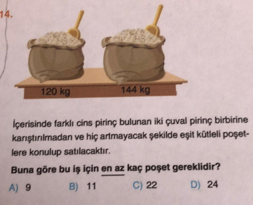 14.
120 kg
144 kg
İçerisinde farklı cins pirinç bulunan iki çuval pirinç birbirine
karıştırılmadan ve hiç artmayacak şekilde eşit kütleli poşet-
lere konulup satılacaktır.
Buna göre bu iş için en az kaç poşet gereklidir?
A) 9 B) 11
C) 22
D) 24