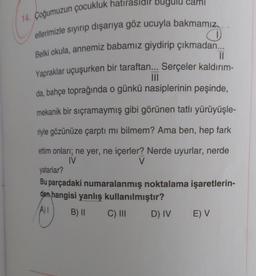 can
14. Çoğumuzun çocukluk hatırasidir bugulu
ellerimizle siyirip dışarıya göz ucuyla bakmamız..
Belki okula, annemiz babamız giydirip çıkmadan...
II
Yapraklar uçuşurken bir taraftan... Serçeler kaldırım-
III
da, bahçe toprağında o günkü nasiplerinin peşinde,
mekanik bir sıçramaymış gibi görünen tatlı yürüyüşle-
riyle gözünüze çarptı mi bilmem? Ama ben, hep fark
ettim onları; ne yer, ne içerler? Nerde uyurlar, nerde
IV
V
yatarlar?
Bu parçadaki numaralanmış noktalama işaretlerin-
den hangisi yanlış kullanılmıştır?
B) || C) III D) IV E) V
A)