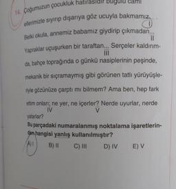 can
14. Çoğumuzun çocukluk hatırasidir bugulu
ellerimizle siyirip dışarıya göz ucuyla bakmamız..
Belki okula, annemiz babamız giydirip çıkmadan...
II
Yapraklar uçuşurken bir taraftan... Serçeler kaldırım-
III
da, bahçe toprağında o günkü nasiplerinin peşinde,
mekanik bir sıçramaymış gibi görünen tatlı yürüyüşle-
riyle gözünüze çarptı mi bilmem? Ama ben, hep fark
ettim onları; ne yer, ne içerler? Nerde uyurlar, nerde
IV
V
yatarlar?
Bu parçadaki numaralanmış noktalama işaretlerin-
den hangisi yanlış kullanılmıştır?
B) || C) III D) IV E) V
A)
