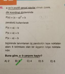 36.
a ve b pozitif gercel sayılar olmak üzere,
dik koordinat düzleminde
P(x) = (x – a)2 + b
parabolü kullanılarak
P(x + a) - b
P(x + a) + b
P(x - a) - b
biçiminde tanımlanan üç parabolün tepe noktaları
alanı 6 birimkare olan bir üçgenin köşe noktala-
ridir.
Buna göre, a b çarpımı
kaçtır?
A) 2
B) 3
C) 4
D) 5
E) 6