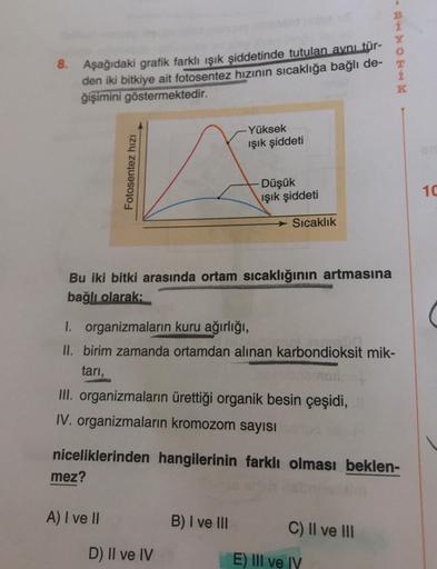 B
8. Aşağıdaki grafik farklı işık şiddetinde tutulan aynı tür-
den iki bitkiye ait fotosentez hızının sıcaklığa bağlı de-
ğişimini göstermektedir.
K
Yüksek
işik şiddeti
Fotosentez hizi
Düşük
ışık şiddeti
10
Sıcaklık
Bu iki bitki arasında ortam sıcaklığının