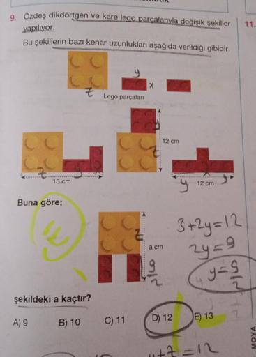 9. Özdeş dikdörtgen ve kare lego parcalarıyla değişik şekiller
11.
yapiliyor.
Bu şekillerin bazı kenar uzunlukları aşağıda verildiği gibidir.
2 E
Lego parçalan
12 cm
15 cm
12 cm
Buna göre;
3+2y = 12
2y=9
a cm
pico a
y=9
şekildeki a kaçtır?
B) 10
A) 9
C) 11