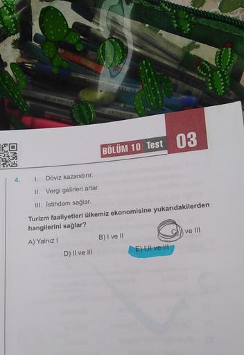 XOSOTO
BÖLÜM 10 Test 03
4.
1. Döviz kazandırır.
II. Vergi gelirleri artar.
III. İstihdam sağlar.
Turizm faaliyetleri ülkemiz ekonomisine yukarıdakilerden
hangilerini sağlar?
A) Yalnız!
B) I ve II
ve III
D) II ve III
E) III ve III