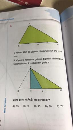 ometrik Oranlar
9.
D
B
D noktası ABC dik üçgenin hipotenüsünün orta nokia
sidir.
B köşesi D noktasına gelecek biçimde katlandığında
katlama ekseni A noktasından geçiyor.
B
H
D
C
Buna göre, m(ACB) kaç derecedir?
ens Yayinlar
A) 15
B) 30
C) 45
D) 60
E) 75