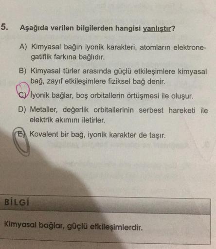 5.
Aşağıda verilen bilgilerden hangisi yanlıştır?
A) Kimyasal bağın iyonik karakteri, atomların elektrone-
gatiflik farkına bağlıdır.
B) Kimyasal türler arasında güçlü etkileşimlere kimyasal
bağ, zayif etkileşimlere fiziksel bağ denir.
cy iyonik bağlar, bo