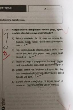 ÇE TESTI
A
an kısmına işaretleyiniz.
3.
Aşağıdakilerin hangisinde verilen yargı, ayraç
içindeki atasözüyle uyuşmamaktadır?
B
A) Aslında niteliksiz olan bir şeye ne yapılsa de-
ğişmez. (Eşek, kulağı kesilmekle küheylan ol-
maz.)
B) Kişi yaşlandığında olgunlaşmayıp akılsız kal-
mışsa çocukça işler yapar. (Akil yaşta değil,
baştadır.)
C) insan tek başına yaşayamaz, konuşup görüş-
mek için arkadaş arar. (Can canın yoldaşıdır.)
D) Birçok kimse için felakete yol açan bir olay,
bazı insanları ilgilendirmez. (Dünyayı sel bassa
ördeğe viz gelir.)
E) Sürekli olarak iş değiştiren bir kimse başarı ka-
zanamaz. (Yuvarlanan taş yosun tutmaz.)
U AKADEMIK