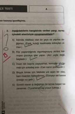 ÇE TESTI
A
an kısmına işaretleyiniz.
3.
Aşağıdakilerin hangisinde verilen yargı, ayraç
içindeki atasözüyle uyuşmamaktadır?
B
A) Aslında niteliksiz olan bir şeye ne yapılsa de-
ğişmez. (Eşek, kulağı kesilmekle küheylan ol-
maz.)
B) Kişi yaşlandığında olgunlaşmayıp akılsız kal-
mışsa çocukça işler yapar. (Akil yaşta değil,
baştadır.)
C) insan tek başına yaşayamaz, konuşup görüş-
mek için arkadaş arar. (Can canın yoldaşıdır.)
D) Birçok kimse için felakete yol açan bir olay,
bazı insanları ilgilendirmez. (Dünyayı sel bassa
ördeğe viz gelir.)
E) Sürekli olarak iş değiştiren bir kimse başarı ka-
zanamaz. (Yuvarlanan taş yosun tutmaz.)
U AKADEMIK
