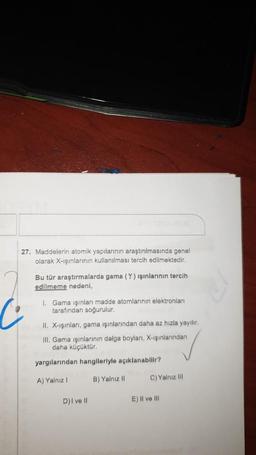 27. Maddelerin atomik yapılarının araştırılmasında genel
olarak X-ışınlarının kullanılması tercih edilmektedir.
Bu tür araştırmalarda gama (Y) ışınlarının tercih
edilmeme nedeni,
1. Gama işinları madde atomlarının elektronları
tarafından soğurulur.
II. X-ışınlari, gama ışınlarından daha az hızla yayılır.
III. Gama ışınlarının dalga boylanı, X-ışınlarından
daha küçüktür.
yargılarından hangileriyle açıklanabilir?
A) Yalnız
B) Yalnız 11
C) Yalnız III
D) I ve 11
E) II ve III
