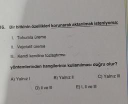 16. Bir bitkinin özellikleri korunarak aktarılmak isteniyorsa;
1. Tohumla üreme
II. Vejetatif üreme
III. kendi kendine tozlaştırma
yöntemlerinden hangilerinin kullanılması doğru olur?
B) Yalnız II
C) Yalnız III
A) Yalnız
D) Il ve III
E) I, II ve III