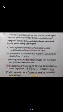 X
15. "Sonunda 3. teklik kişi iyelik eki olan özel ada, bu ek dışında
başka bir iyelik eki getirildiğinde kesme işareti konmaz."
Aşağıdaki cümlelerin hangisinde bu kurala uyulmadığı
için bir yazım yanlışı yapılmıştır?
A) Kitap, egemenliklerini Balkan Yarımadası'na kadar
yaydıklan bilinen Türk kavimlerini ele alıyor.
B) Hristiyanlıkta bulunan kimi dini ritüellerin başka dinlerde
de olduğunu görebiliriz.
C) Hukukçularımız Medeni Kanun'umuzda kimi eksikliklerin
olduğunu kabul etmektedirler.
D) Boğaziçi Köprü'müzün adı 15 Temmuz Şehitler Köprüsü
olarak değiştirildi. Boğaziçi Köprüsü
E) Milli bayramlarımızda Onuncu Yıl Marşı'mızı okumaktan
gurur duyarız.
