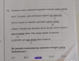 12. İnsanların iyisini, kötüsünü seçebilen kimseye insan sarrafı
I
denir. Unutulan, ismi anılmayan kişilerin adı batmıştır.
Alnının akıyla ün kazanan şahısların adının çıktığı
söylenir. Kendisi yok olduktan sonra da adı anılan kişilerin
adının kaldığı bilinir. Pek yavaş olarak ve kesintili
IV
iş görenler için ağır aksak tabiri kullanılır.
V
z
Bu parçada numaralanmış sözlerden hangisi yanlış
kullanılmıştır?
AI
B) 11
C) IH
D) IV
E) V