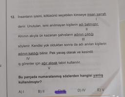 12. İnsanların iyisini, kötüsünü seçebilen kimseye insan sarrafı
I
denir. Unutulan, ismi anılmayan kişilerin adı batmıştır.
Alnının akıyla ün kazanan şahısların adının çıktığı
söylenir. Kendisi yok olduktan sonra da adı anılan kişilerin
adının kaldığı bilinir. Pek yavaş olarak ve kesintili
IV
iş görenler için ağır aksak tabiri kullanılır.
V
z
Bu parçada numaralanmış sözlerden hangisi yanlış
kullanılmıştır?
AI
B) 11
C) IH
D) IV
E) V
